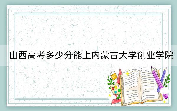 山西高考多少分能上内蒙古大学创业学院？附2022-2024年最低录取分数线
