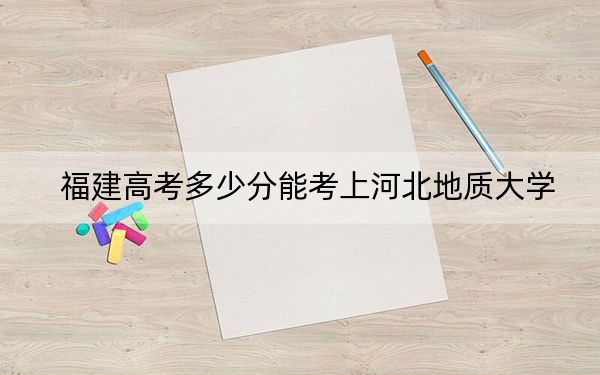福建高考多少分能考上河北地质大学？附2022-2024年最低录取分数线