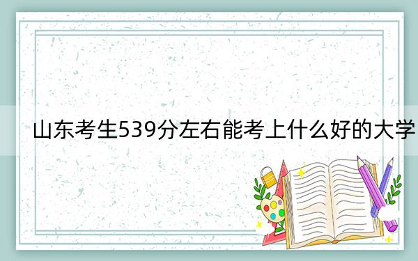 山东考生539分左右能考上什么好的大学？（附带近三年539分大学录取名单）