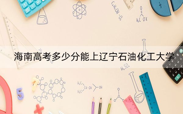 海南高考多少分能上辽宁石油化工大学？附2022-2024年最低录取分数线