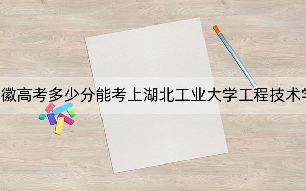 安徽高考多少分能考上湖北工业大学工程技术学院？2024年历史类最低475分 物理类最低491分