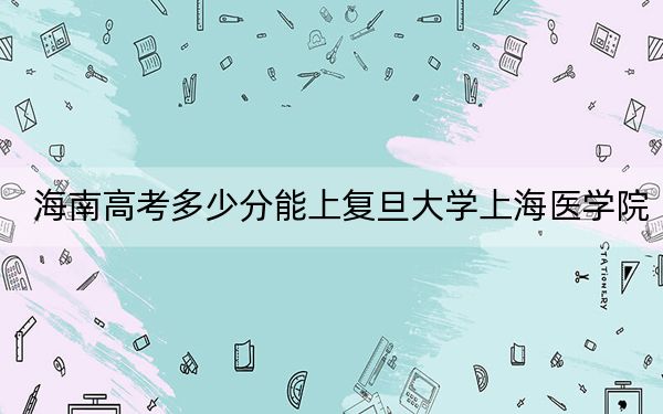 海南高考多少分能上复旦大学上海医学院？附2022-2024年最低录取分数线