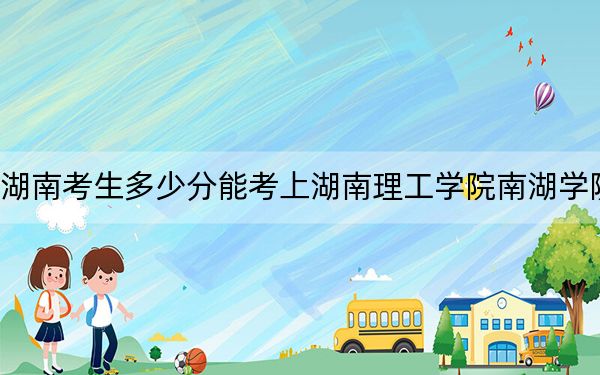 湖南考生多少分能考上湖南理工学院南湖学院？2024年历史类最低460分 物理类443分
