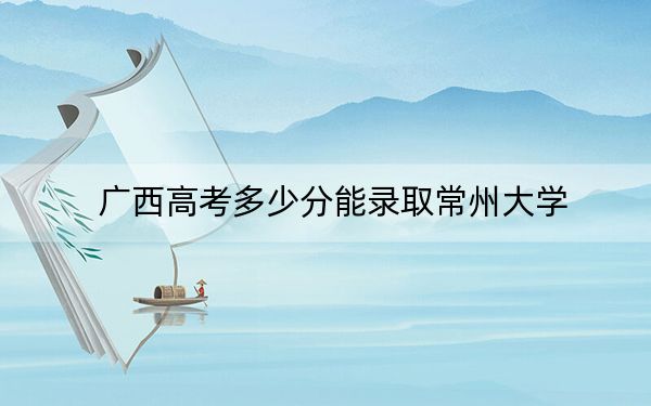 广西高考多少分能录取常州大学？附带近三年最低录取分数线