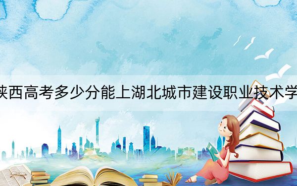 陕西高考多少分能上湖北城市建设职业技术学院？附2022-2024年最低录取分数线