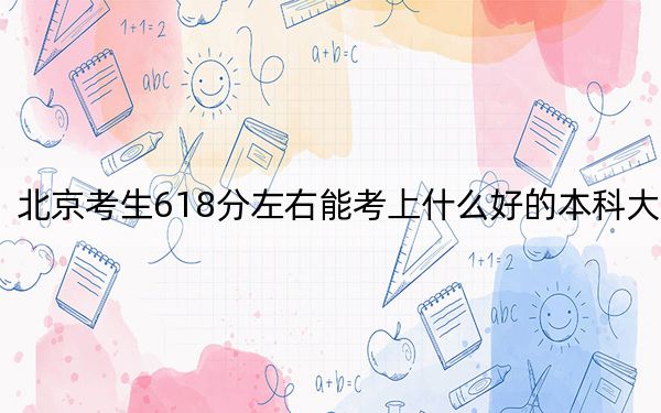 北京考生618分左右能考上什么好的本科大学？（附带近三年高校录取名单）
