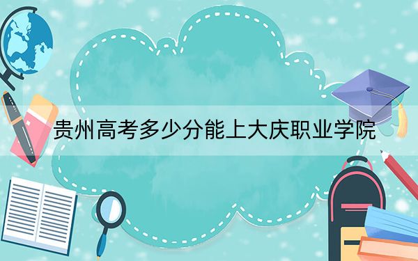贵州高考多少分能上大庆职业学院？2024年历史类投档线336分 物理类录取分272分