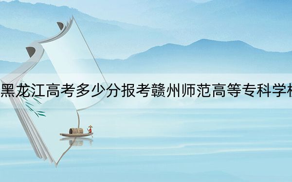 黑龙江高考多少分报考赣州师范高等专科学校？附2022-2024年最低录取分数线