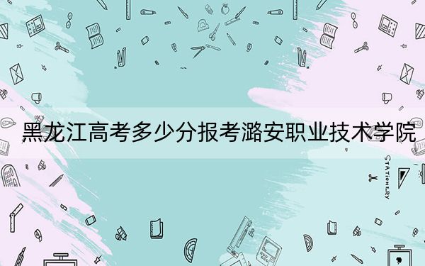 黑龙江高考多少分报考潞安职业技术学院？附2022-2024年最低录取分数线