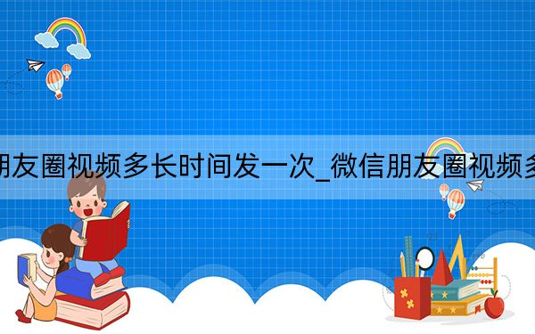 微信朋友圈视频多长时间发一次_微信朋友圈视频多长时间