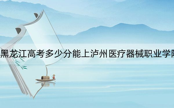 黑龙江高考多少分能上泸州医疗器械职业学院？2024年历史类投档线363分 物理类316分