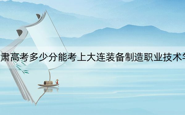 甘肃高考多少分能考上大连装备制造职业技术学院？2024年历史类录取分160分 物理类投档线225分