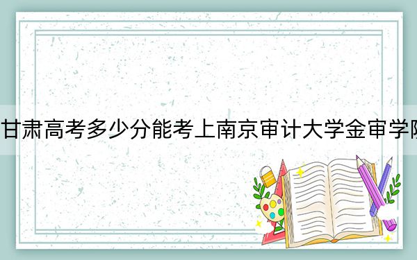 甘肃高考多少分能考上南京审计大学金审学院？2024年历史类最低452分 物理类录取分438分