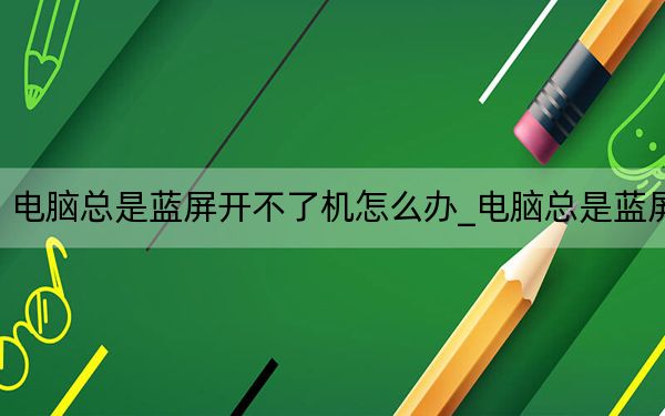 电脑总是蓝屏开不了机怎么办_电脑总是蓝屏