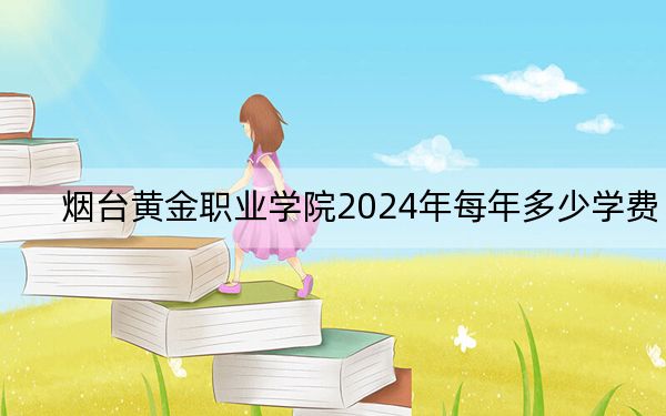 烟台黄金职业学院2024年每年多少学费？每年7800元（供新疆考生参考）