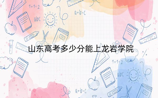 山东高考多少分能上龙岩学院？附2022-2024年最低录取分数线