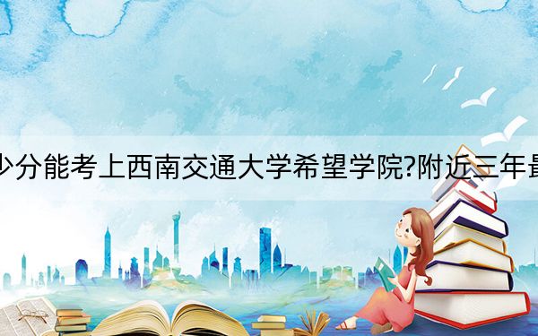 安徽考生多少分能考上西南交通大学希望学院?附近三年最低院校投档线