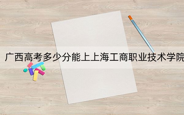 广西高考多少分能上上海工商职业技术学院？2024年历史类296分 物理类319分