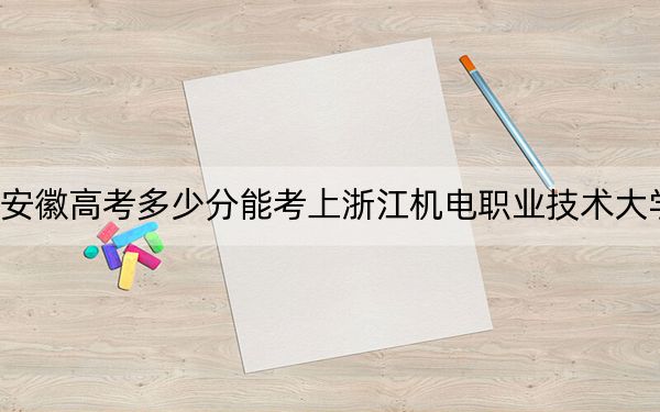 安徽高考多少分能考上浙江机电职业技术大学？2024年历史类最低403分 物理类录取分458分