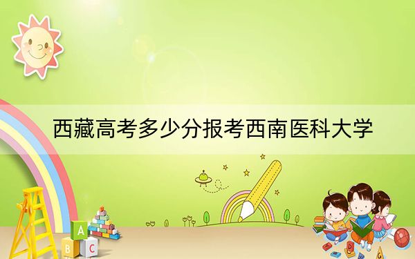 西藏高考多少分报考西南医科大学？附2022-2024年最低录取分数线