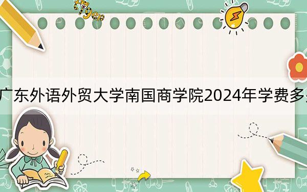 广东外语外贸大学南国商学院2024年学费多少钱？每年32500元-35000元（各专业收费标准）