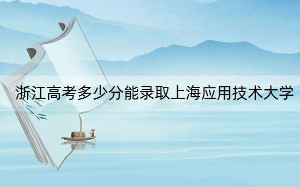 浙江高考多少分能录取上海应用技术大学？2024年综合投档线581分