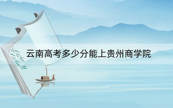 云南高考多少分能上贵州商学院？2024年文科最低534分 理科468分