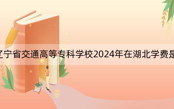 辽宁省交通高等专科学校2024年在湖北学费是多少？湖北考生2025年参考