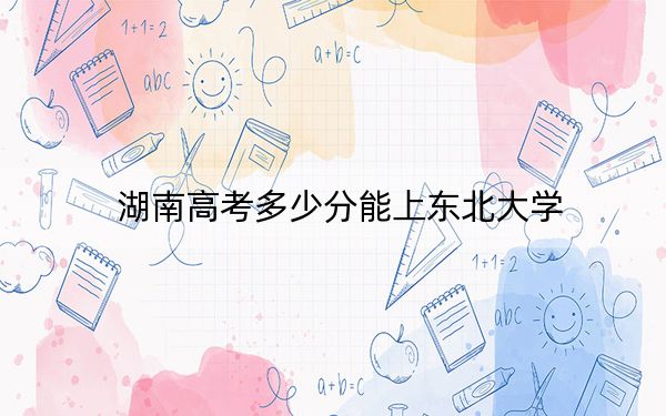 湖南高考多少分能上东北大学？附2022-2024年院校最低投档线