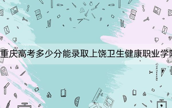 重庆高考多少分能录取上饶卫生健康职业学院？2024年历史类361分 物理类最低374分