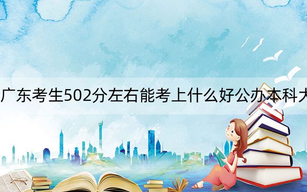 广东考生502分左右能考上什么好公办本科大学？ 2025年高考可以填报70所大学