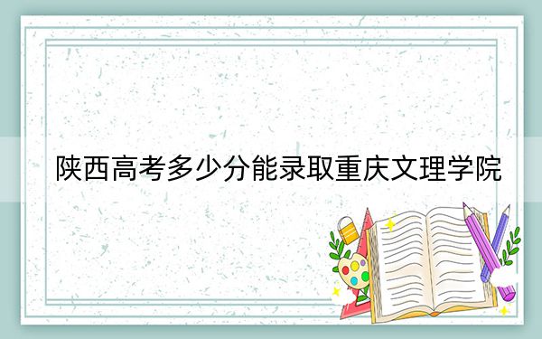 陕西高考多少分能录取重庆文理学院？2024年文科455分 理科463分