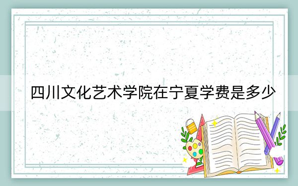 四川文化艺术学院在宁夏学费是多少？招生计划？录取分数线是多少？