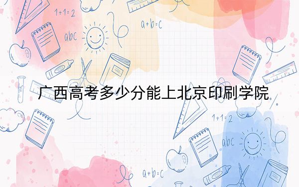 广西高考多少分能上北京印刷学院？2024年历史类537分 物理类最低477分