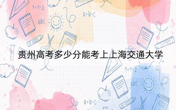 贵州高考多少分能考上上海交通大学?附2022-2024年最低录取分数线