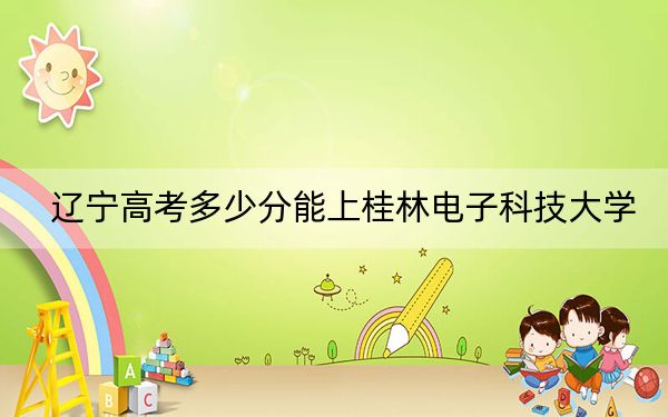 辽宁高考多少分能上桂林电子科技大学？附2022-2024年院校投档线