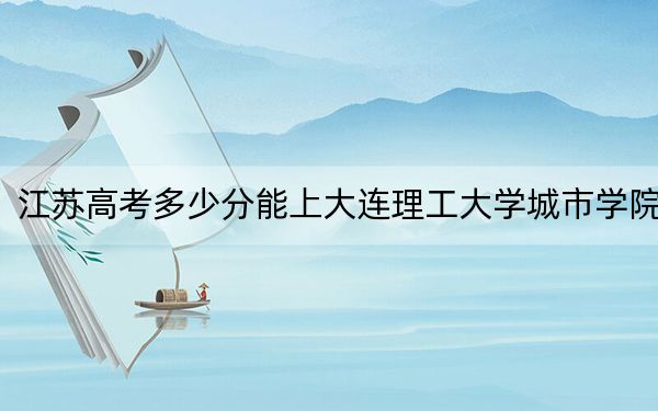 江苏高考多少分能上大连理工大学城市学院？附2022-2024年最低录取分数线