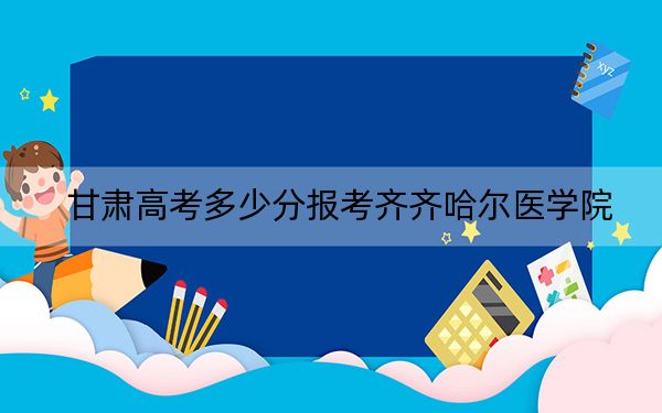 甘肃高考多少分报考齐齐哈尔医学院？附2022-2024年最低录取分数线