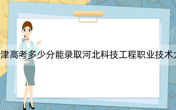 天津高考多少分能录取河北科技工程职业技术大学？附2022-2024年最低录取分数线