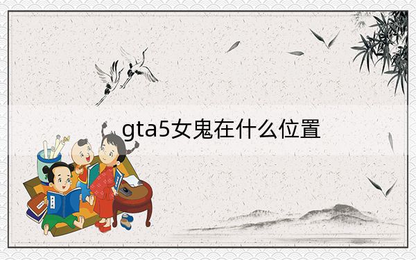 gta5女鬼在什么位置？GTA5女鬼坐标及女鬼的来历