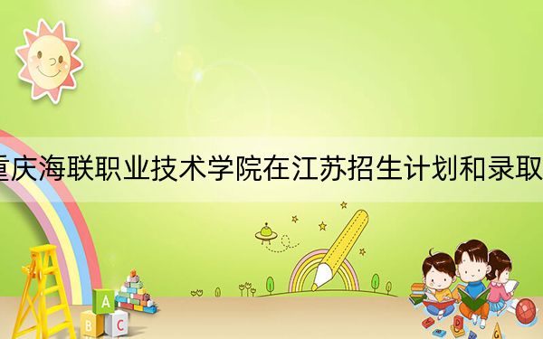2024年重庆海联职业技术学院在江苏招生计划和录取分数线是多少？江苏考生2025年参考