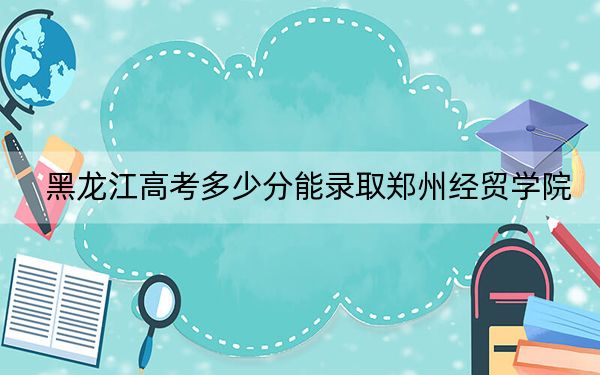 黑龙江高考多少分能录取郑州经贸学院？附2022-2024年最低录取分数线