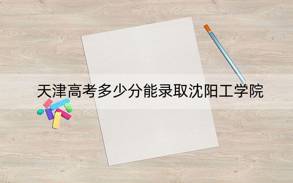 天津高考多少分能录取沈阳工学院？2024年综合录取分475分