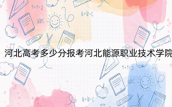 河北高考多少分报考河北能源职业技术学院？附2022-2024年最低录取分数线