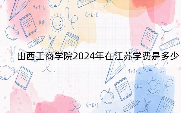 山西工商学院2024年在江苏学费是多少？江苏考生2025年参考