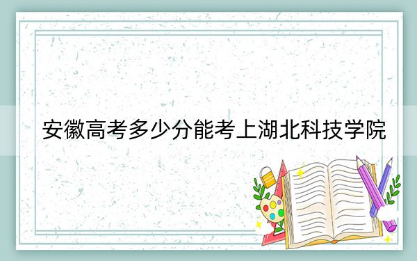 安徽高考多少分能考上湖北科技学院？2024年历史类录取分508分 物理类最低500分