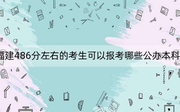 福建486分左右的考生可以报考哪些公办本科大学？（供2025届高三考生参考）
