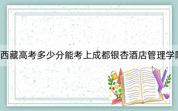 西藏高考多少分能考上成都银杏酒店管理学院？附2022-2024年最低录取分数线