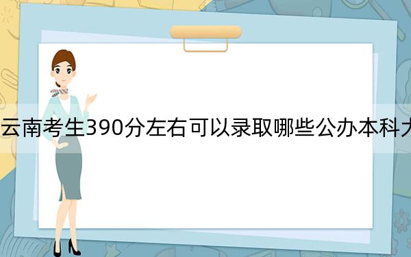 云南考生390分左右可以录取哪些公办本科大学？（附带2022-2024年390录取名单）