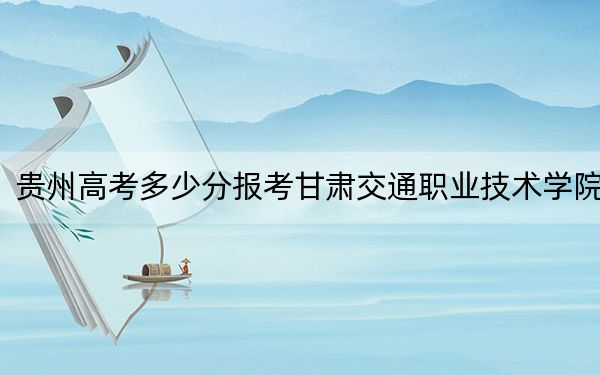 贵州高考多少分报考甘肃交通职业技术学院？2024年历史类投档线435分 物理类投档线311分